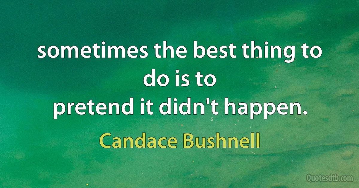 sometimes the best thing to do is to
pretend it didn't happen. (Candace Bushnell)