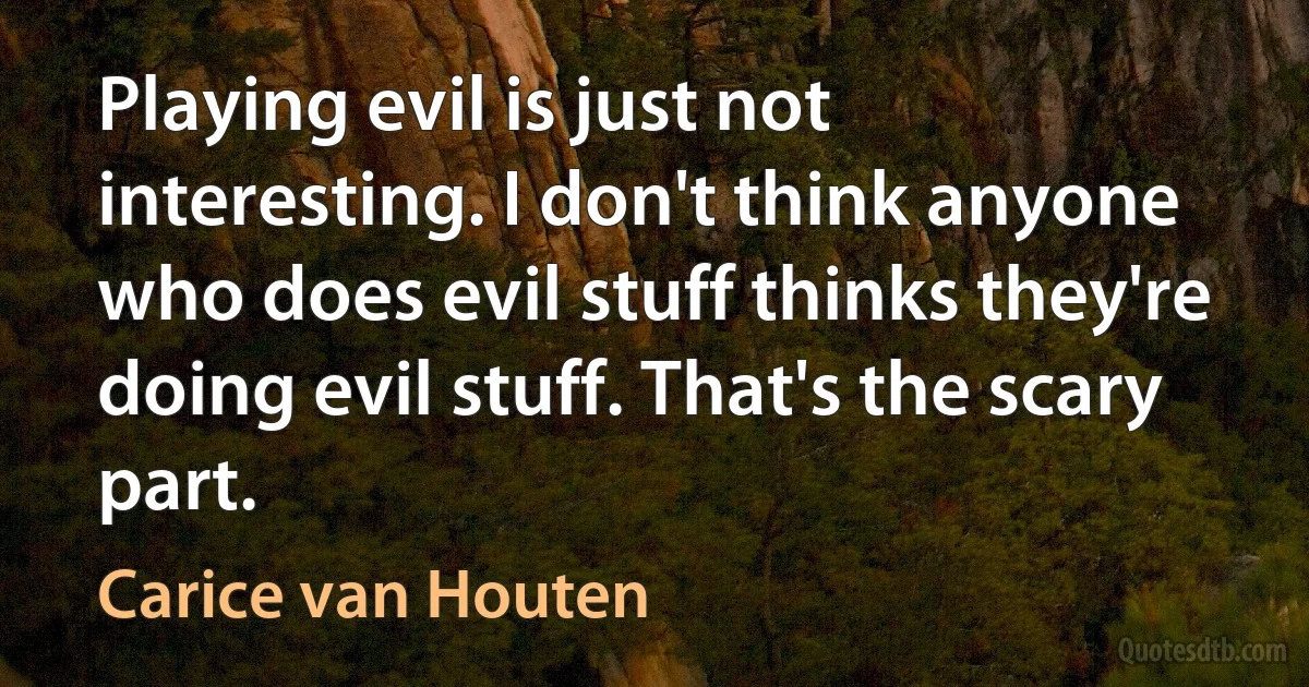 Playing evil is just not interesting. I don't think anyone who does evil stuff thinks they're doing evil stuff. That's the scary part. (Carice van Houten)