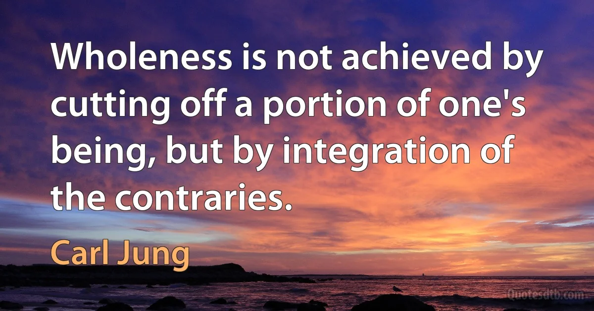 Wholeness is not achieved by cutting off a portion of one's being, but by integration of the contraries. (Carl Jung)