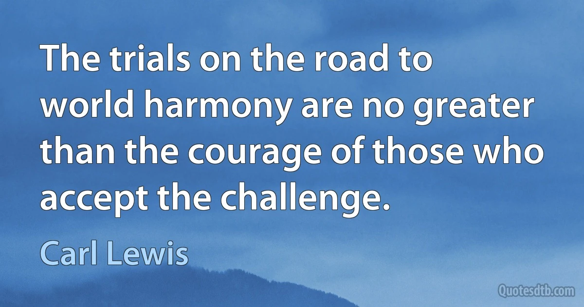 The trials on the road to world harmony are no greater than the courage of those who accept the challenge. (Carl Lewis)