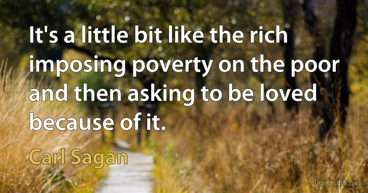 It's a little bit like the rich imposing poverty on the poor and then asking to be loved because of it. (Carl Sagan)