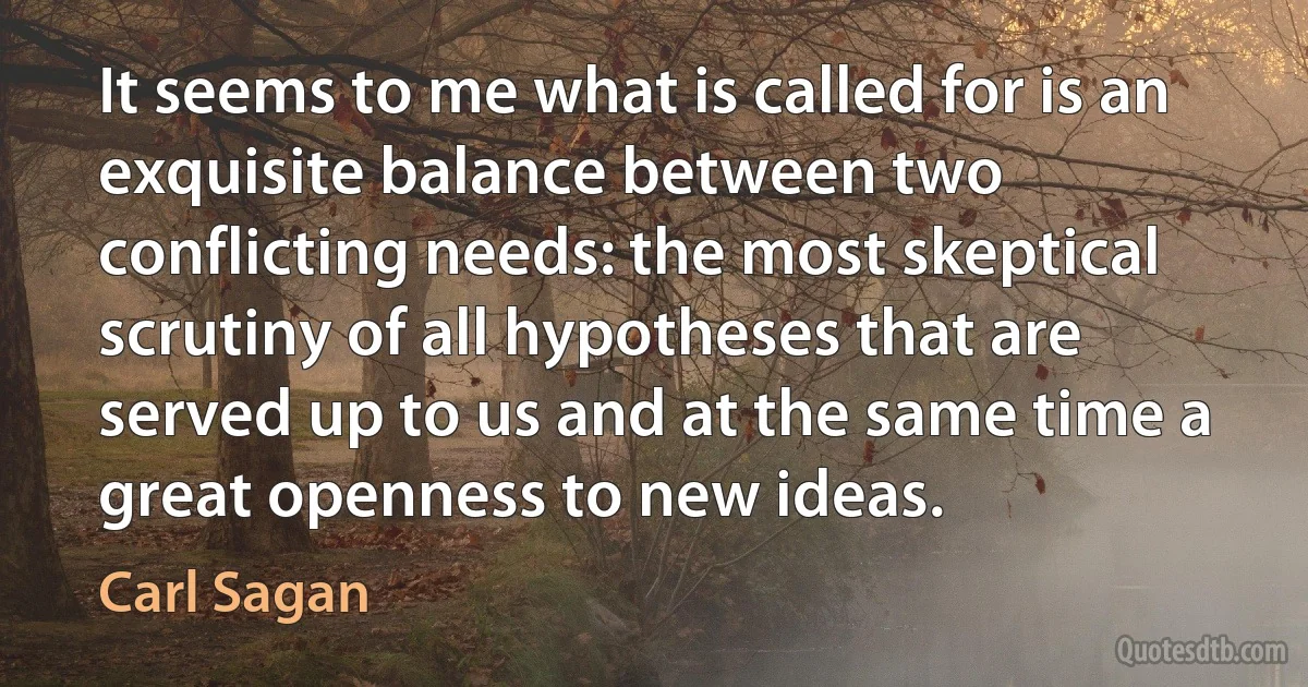 It seems to me what is called for is an exquisite balance between two conflicting needs: the most skeptical scrutiny of all hypotheses that are served up to us and at the same time a great openness to new ideas. (Carl Sagan)