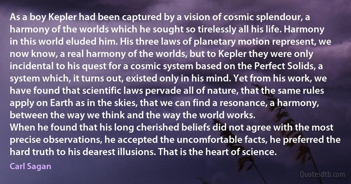 As a boy Kepler had been captured by a vision of cosmic splendour, a harmony of the worlds which he sought so tirelessly all his life. Harmony in this world eluded him. His three laws of planetary motion represent, we now know, a real harmony of the worlds, but to Kepler they were only incidental to his quest for a cosmic system based on the Perfect Solids, a system which, it turns out, existed only in his mind. Yet from his work, we have found that scientific laws pervade all of nature, that the same rules apply on Earth as in the skies, that we can find a resonance, a harmony, between the way we think and the way the world works.
When he found that his long cherished beliefs did not agree with the most precise observations, he accepted the uncomfortable facts, he preferred the hard truth to his dearest illusions. That is the heart of science. (Carl Sagan)