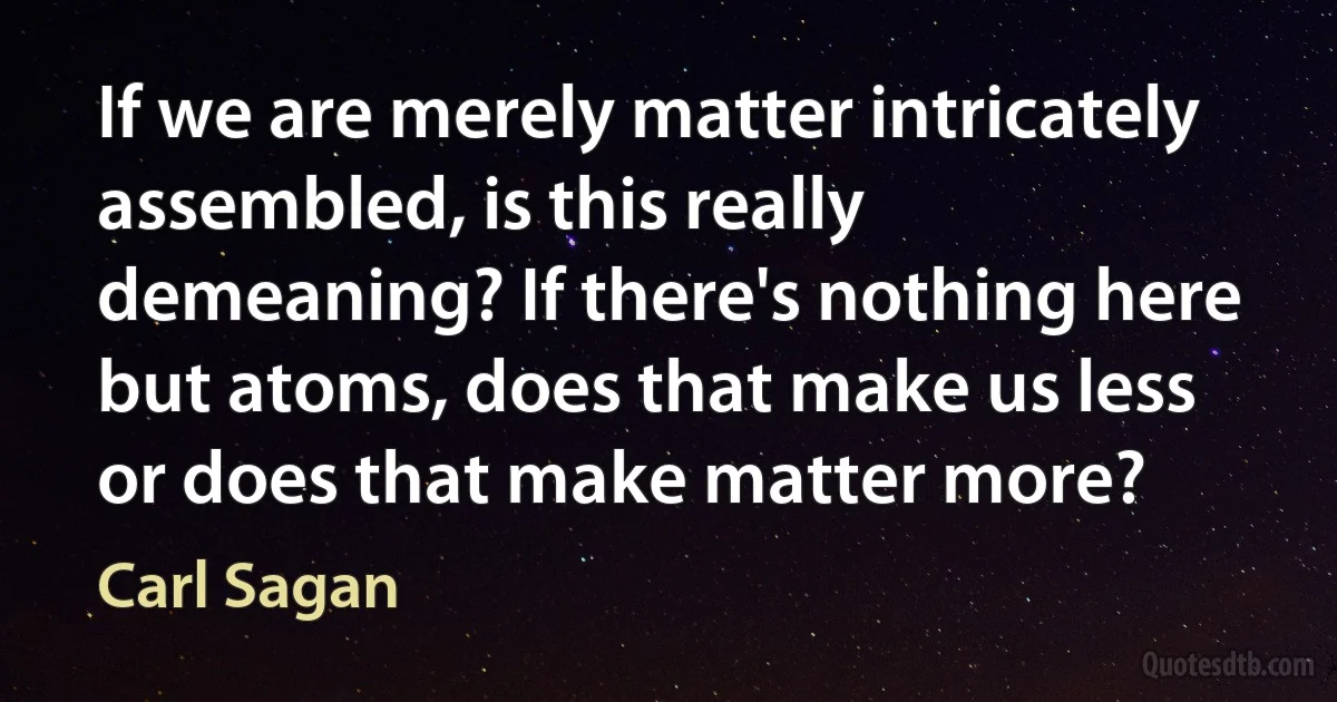 If we are merely matter intricately assembled, is this really demeaning? If there's nothing here but atoms, does that make us less or does that make matter more? (Carl Sagan)