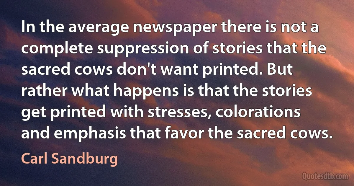 In the average newspaper there is not a complete suppression of stories that the sacred cows don't want printed. But rather what happens is that the stories get printed with stresses, colorations and emphasis that favor the sacred cows. (Carl Sandburg)