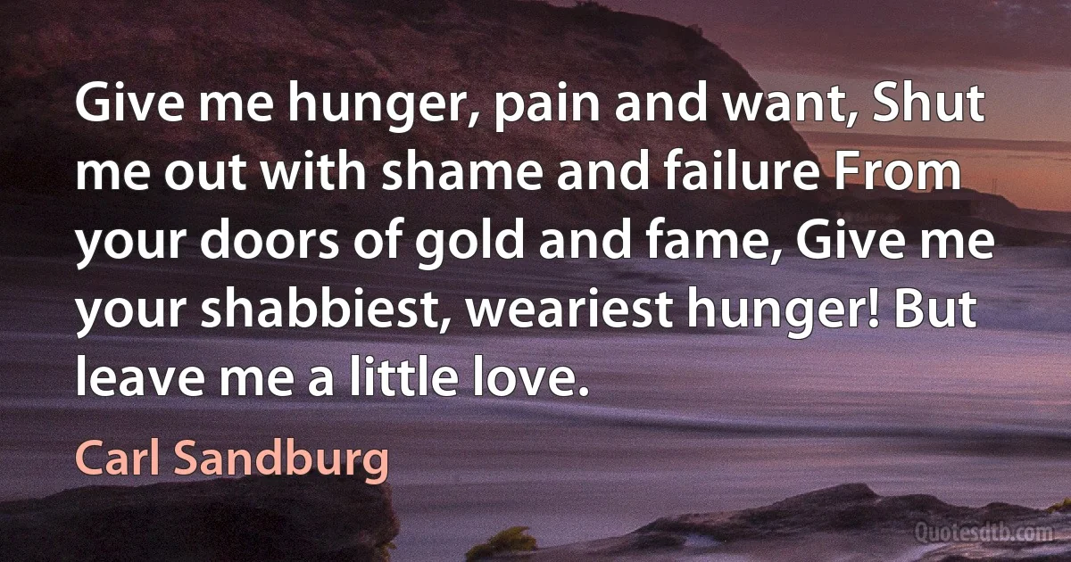 Give me hunger, pain and want, Shut me out with shame and failure From your doors of gold and fame, Give me your shabbiest, weariest hunger! But leave me a little love. (Carl Sandburg)