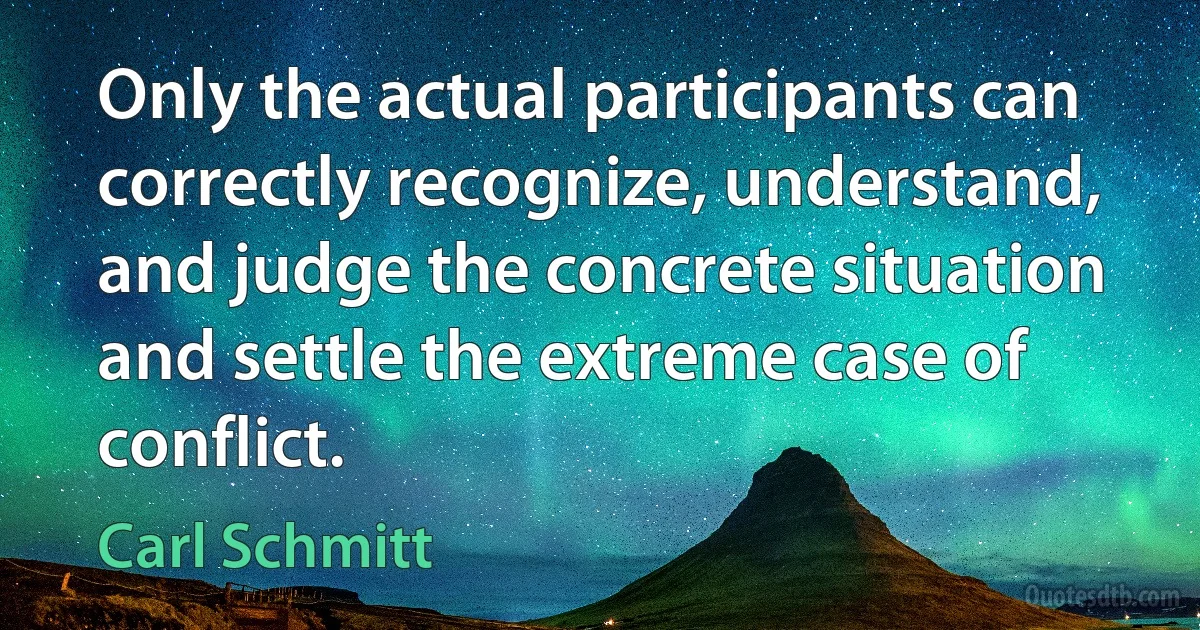 Only the actual participants can correctly recognize, understand, and judge the concrete situation and settle the extreme case of conflict. (Carl Schmitt)