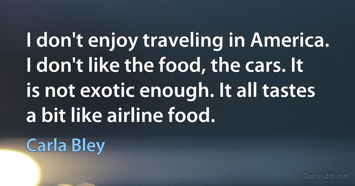 I don't enjoy traveling in America. I don't like the food, the cars. It is not exotic enough. It all tastes a bit like airline food. (Carla Bley)