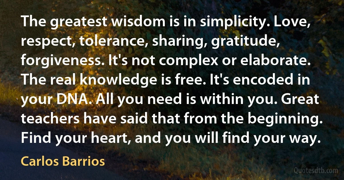 The greatest wisdom is in simplicity. Love, respect, tolerance, sharing, gratitude, forgiveness. It's not complex or elaborate. The real knowledge is free. It's encoded in your DNA. All you need is within you. Great teachers have said that from the beginning. Find your heart, and you will find your way. (Carlos Barrios)