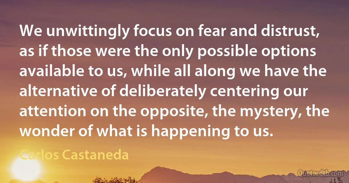 We unwittingly focus on fear and distrust, as if those were the only possible options available to us, while all along we have the alternative of deliberately centering our attention on the opposite, the mystery, the wonder of what is happening to us. (Carlos Castaneda)