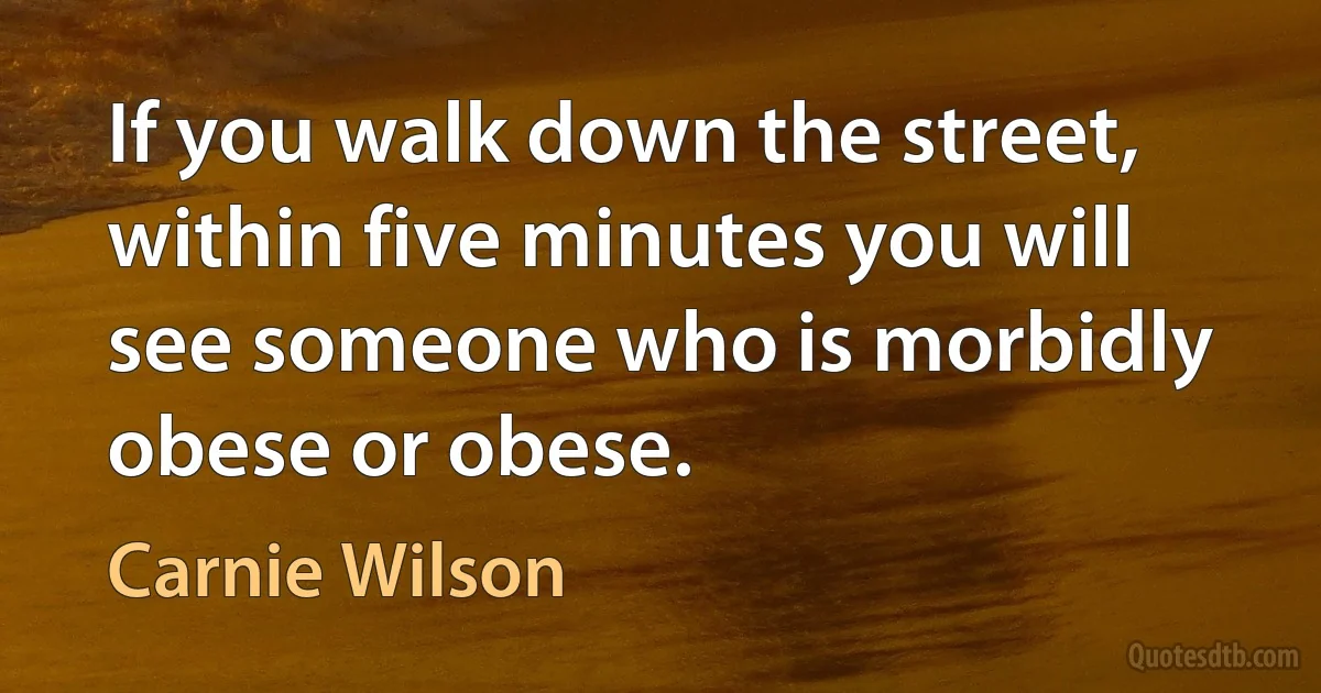 If you walk down the street, within five minutes you will see someone who is morbidly obese or obese. (Carnie Wilson)