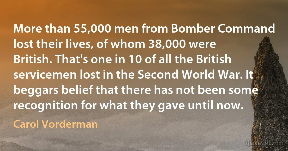 More than 55,000 men from Bomber Command lost their lives, of whom 38,000 were British. That's one in 10 of all the British servicemen lost in the Second World War. It beggars belief that there has not been some recognition for what they gave until now. (Carol Vorderman)