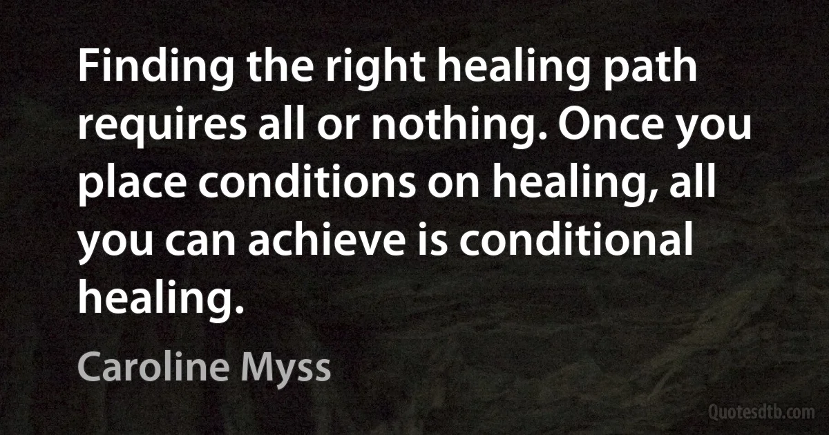 Finding the right healing path requires all or nothing. Once you place conditions on healing, all you can achieve is conditional healing. (Caroline Myss)