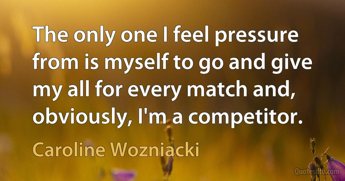 The only one I feel pressure from is myself to go and give my all for every match and, obviously, I'm a competitor. (Caroline Wozniacki)