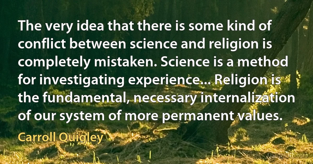 The very idea that there is some kind of conflict between science and religion is completely mistaken. Science is a method for investigating experience... Religion is the fundamental, necessary internalization of our system of more permanent values. (Carroll Quigley)