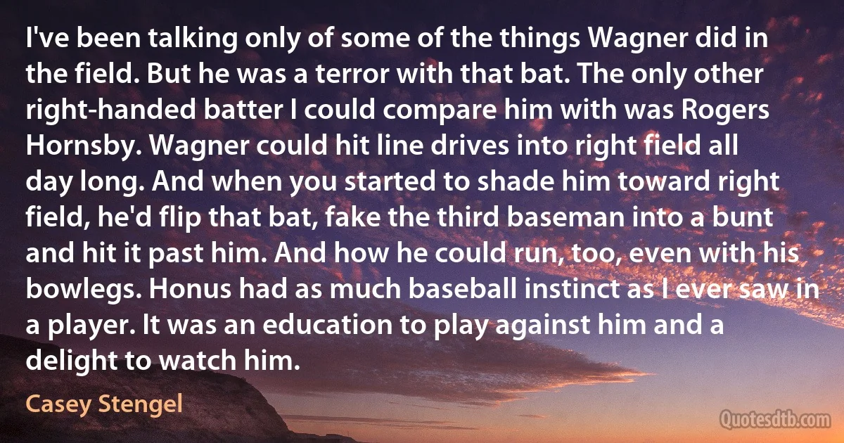 I've been talking only of some of the things Wagner did in the field. But he was a terror with that bat. The only other right-handed batter I could compare him with was Rogers Hornsby. Wagner could hit line drives into right field all day long. And when you started to shade him toward right field, he'd flip that bat, fake the third baseman into a bunt and hit it past him. And how he could run, too, even with his bowlegs. Honus had as much baseball instinct as I ever saw in a player. It was an education to play against him and a delight to watch him. (Casey Stengel)