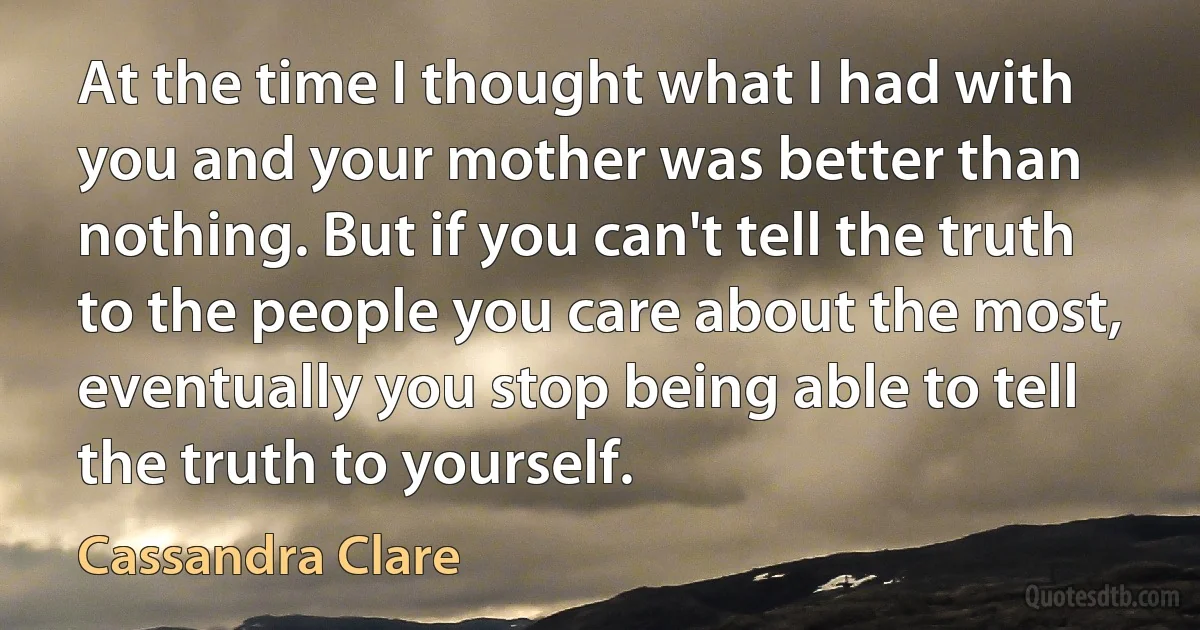 At the time I thought what I had with you and your mother was better than nothing. But if you can't tell the truth to the people you care about the most, eventually you stop being able to tell the truth to yourself. (Cassandra Clare)