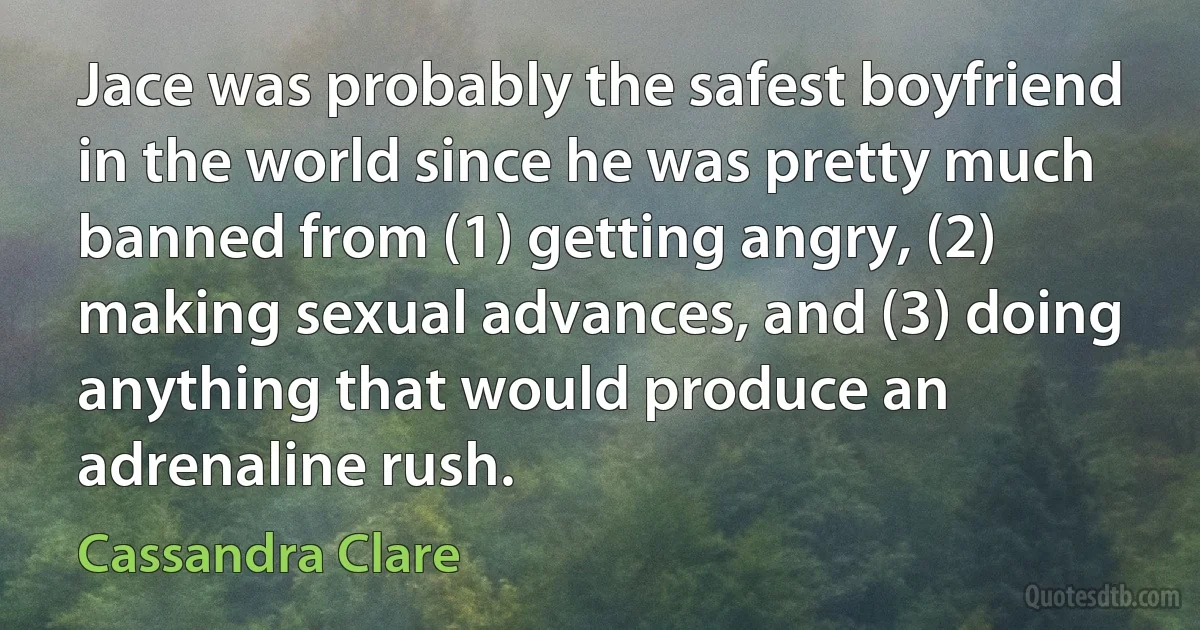 Jace was probably the safest boyfriend in the world since he was pretty much banned from (1) getting angry, (2) making sexual advances, and (3) doing anything that would produce an adrenaline rush. (Cassandra Clare)