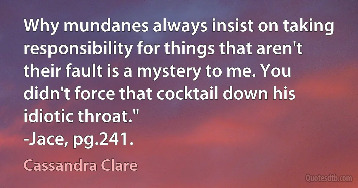 Why mundanes always insist on taking responsibility for things that aren't their fault is a mystery to me. You didn't force that cocktail down his idiotic throat."
-Jace, pg.241. (Cassandra Clare)