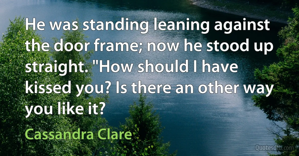 He was standing leaning against the door frame; now he stood up straight. "How should I have kissed you? Is there an other way you like it? (Cassandra Clare)