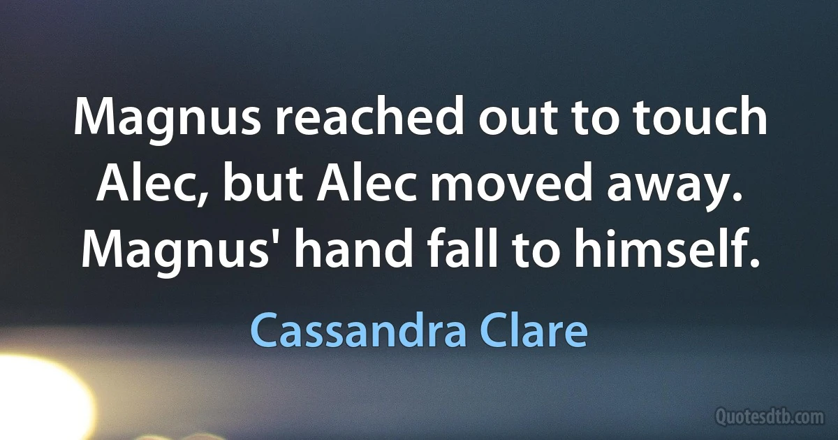 Magnus reached out to touch Alec, but Alec moved away. Magnus' hand fall to himself. (Cassandra Clare)