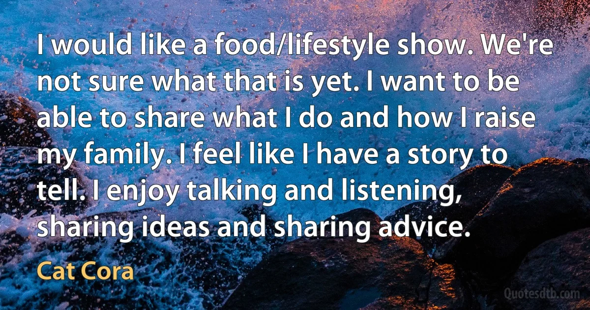 I would like a food/lifestyle show. We're not sure what that is yet. I want to be able to share what I do and how I raise my family. I feel like I have a story to tell. I enjoy talking and listening, sharing ideas and sharing advice. (Cat Cora)