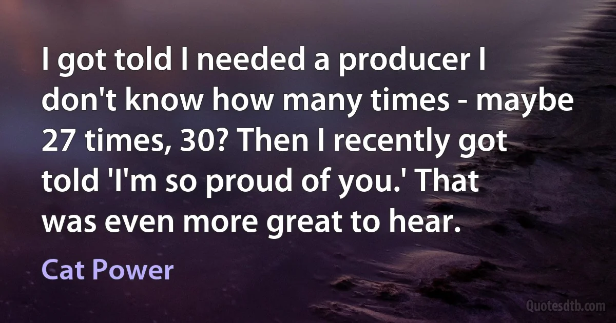 I got told I needed a producer I don't know how many times - maybe 27 times, 30? Then I recently got told 'I'm so proud of you.' That was even more great to hear. (Cat Power)