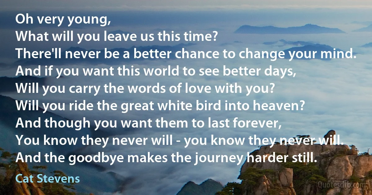 Oh very young,
What will you leave us this time?
There'll never be a better chance to change your mind.
And if you want this world to see better days,
Will you carry the words of love with you?
Will you ride the great white bird into heaven?
And though you want them to last forever,
You know they never will - you know they never will.
And the goodbye makes the journey harder still. (Cat Stevens)