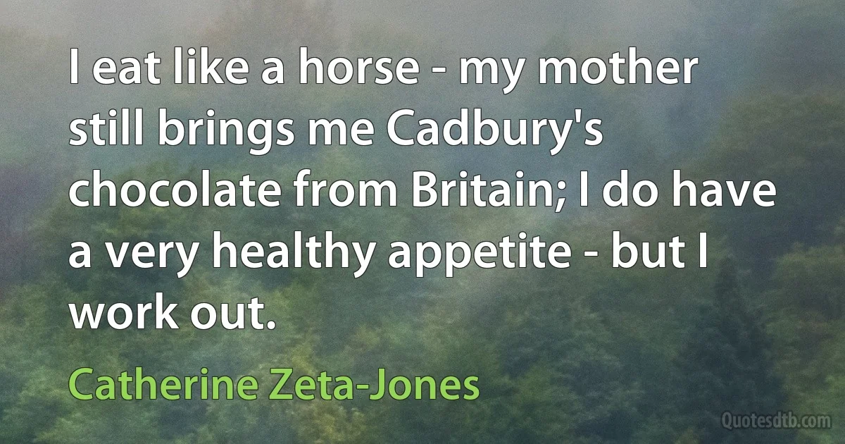 I eat like a horse - my mother still brings me Cadbury's chocolate from Britain; I do have a very healthy appetite - but I work out. (Catherine Zeta-Jones)