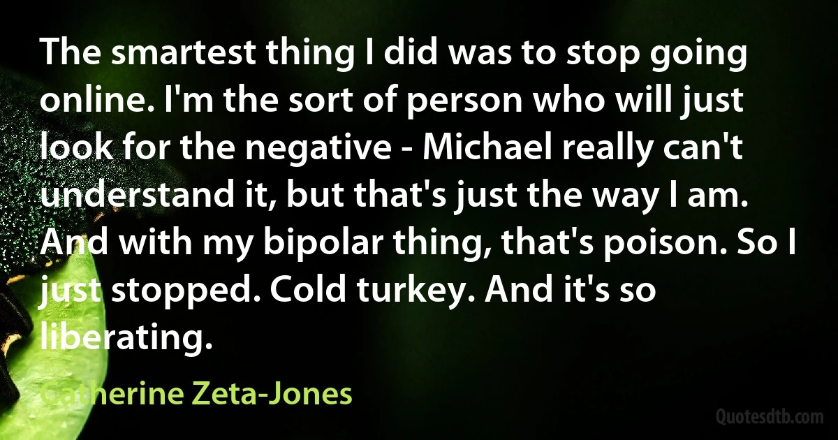 The smartest thing I did was to stop going online. I'm the sort of person who will just look for the negative - Michael really can't understand it, but that's just the way I am. And with my bipolar thing, that's poison. So I just stopped. Cold turkey. And it's so liberating. (Catherine Zeta-Jones)