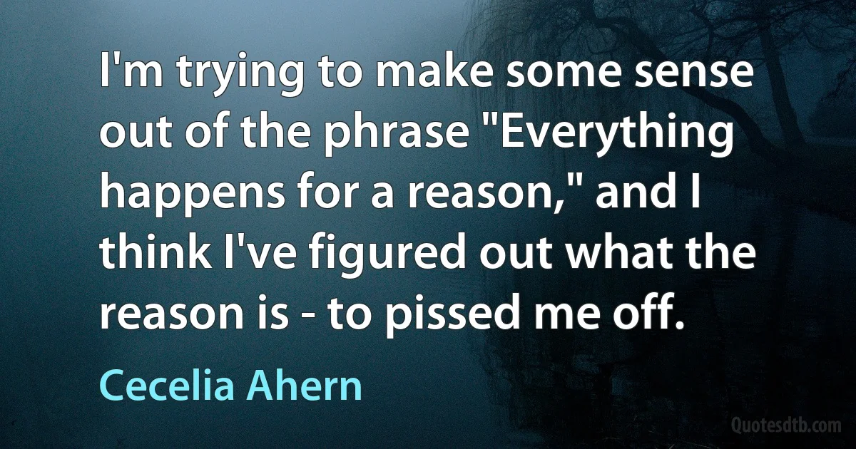 I'm trying to make some sense out of the phrase "Everything happens for a reason," and I think I've figured out what the reason is - to pissed me off. (Cecelia Ahern)