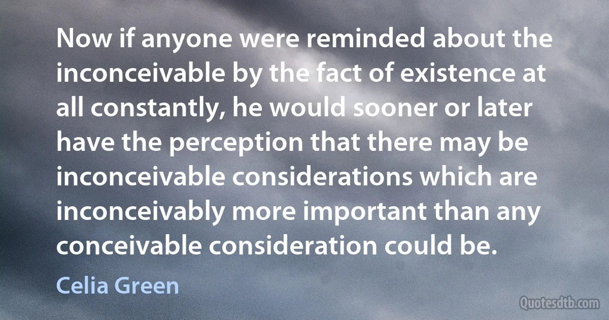 Now if anyone were reminded about the inconceivable by the fact of existence at all constantly, he would sooner or later have the perception that there may be inconceivable considerations which are inconceivably more important than any conceivable consideration could be. (Celia Green)