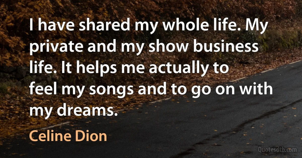 I have shared my whole life. My private and my show business life. It helps me actually to feel my songs and to go on with my dreams. (Celine Dion)