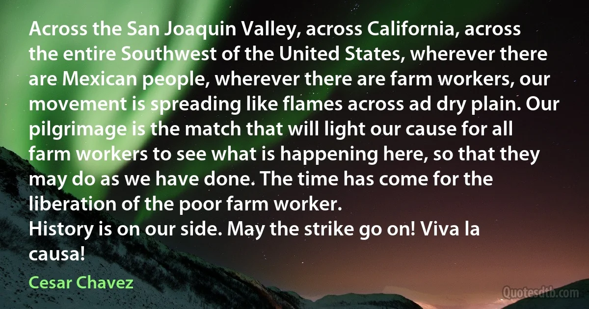 Across the San Joaquin Valley, across California, across the entire Southwest of the United States, wherever there are Mexican people, wherever there are farm workers, our movement is spreading like flames across ad dry plain. Our pilgrimage is the match that will light our cause for all farm workers to see what is happening here, so that they may do as we have done. The time has come for the liberation of the poor farm worker.
History is on our side. May the strike go on! Viva la causa! (Cesar Chavez)