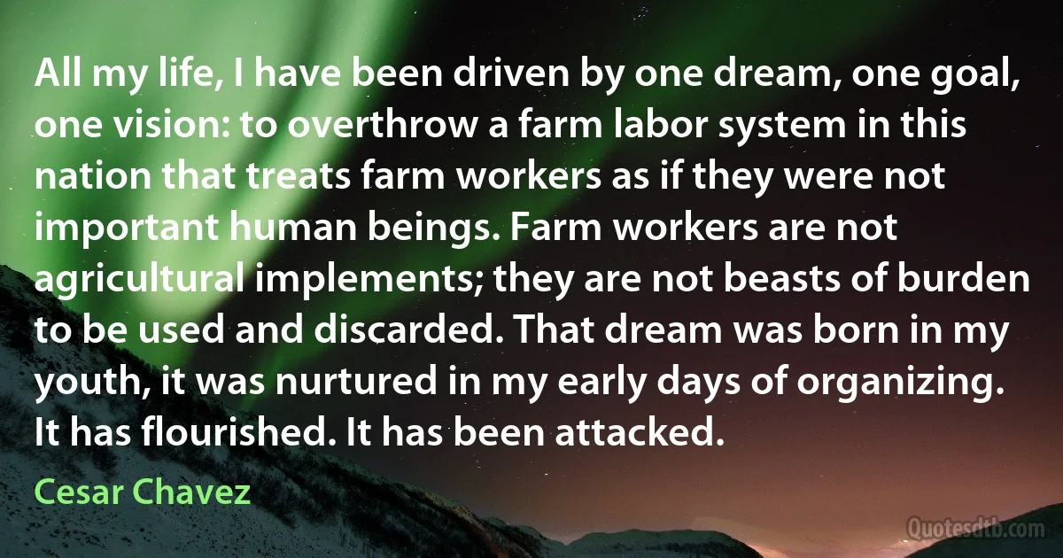 All my life, I have been driven by one dream, one goal, one vision: to overthrow a farm labor system in this nation that treats farm workers as if they were not important human beings. Farm workers are not agricultural implements; they are not beasts of burden to be used and discarded. That dream was born in my youth, it was nurtured in my early days of organizing. It has flourished. It has been attacked. (Cesar Chavez)