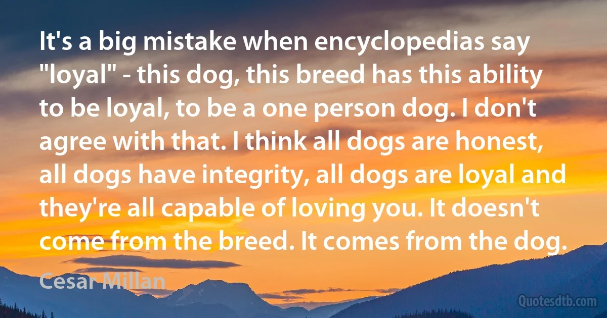 It's a big mistake when encyclopedias say "loyal" - this dog, this breed has this ability to be loyal, to be a one person dog. I don't agree with that. I think all dogs are honest, all dogs have integrity, all dogs are loyal and they're all capable of loving you. It doesn't come from the breed. It comes from the dog. (Cesar Millan)