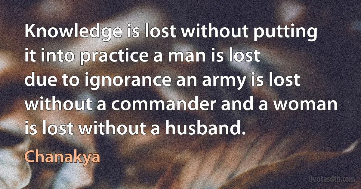 Knowledge is lost without putting it into practice a man is lost due to ignorance an army is lost without a commander and a woman is lost without a husband. (Chanakya)