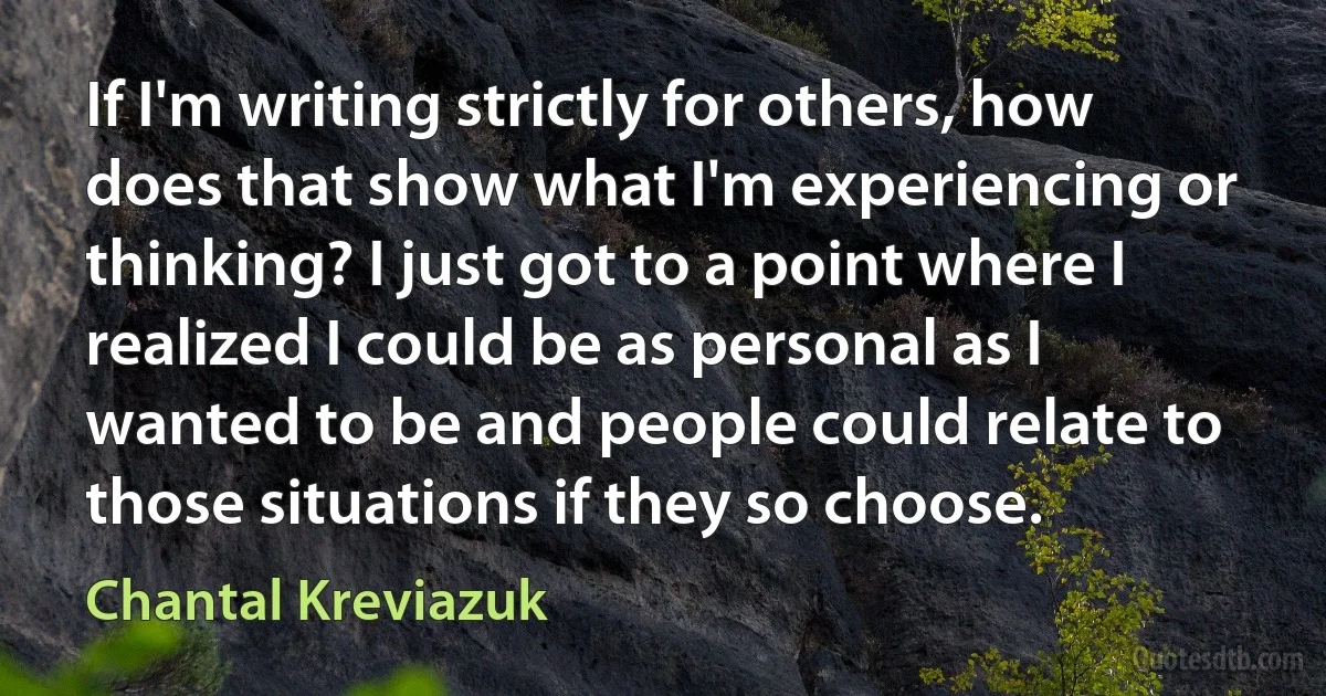 If I'm writing strictly for others, how does that show what I'm experiencing or thinking? I just got to a point where I realized I could be as personal as I wanted to be and people could relate to those situations if they so choose. (Chantal Kreviazuk)