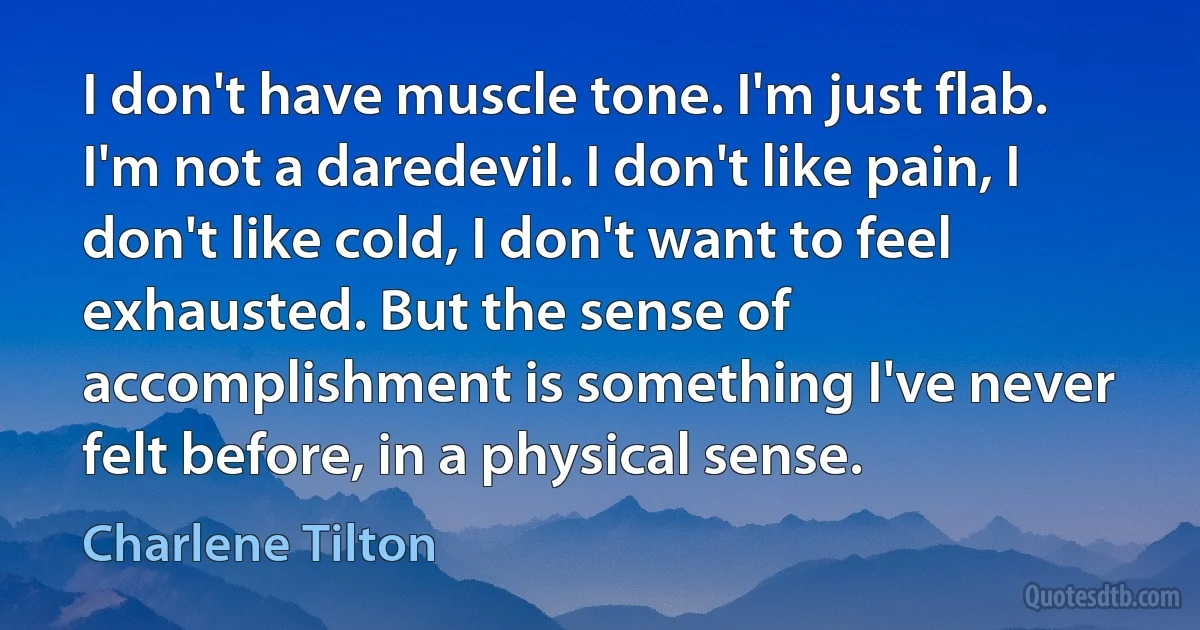 I don't have muscle tone. I'm just flab. I'm not a daredevil. I don't like pain, I don't like cold, I don't want to feel exhausted. But the sense of accomplishment is something I've never felt before, in a physical sense. (Charlene Tilton)