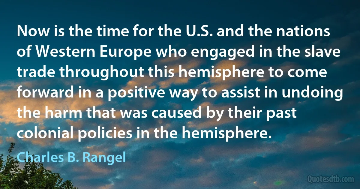 Now is the time for the U.S. and the nations of Western Europe who engaged in the slave trade throughout this hemisphere to come forward in a positive way to assist in undoing the harm that was caused by their past colonial policies in the hemisphere. (Charles B. Rangel)