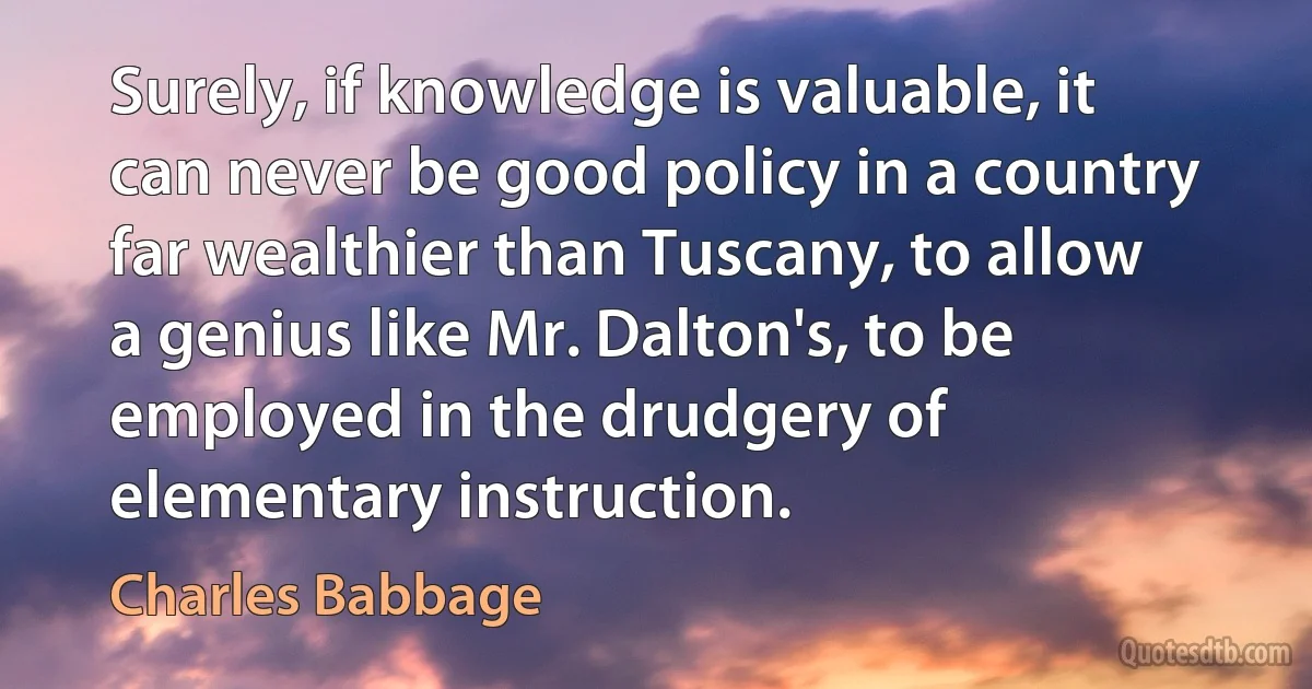 Surely, if knowledge is valuable, it can never be good policy in a country far wealthier than Tuscany, to allow a genius like Mr. Dalton's, to be employed in the drudgery of elementary instruction. (Charles Babbage)