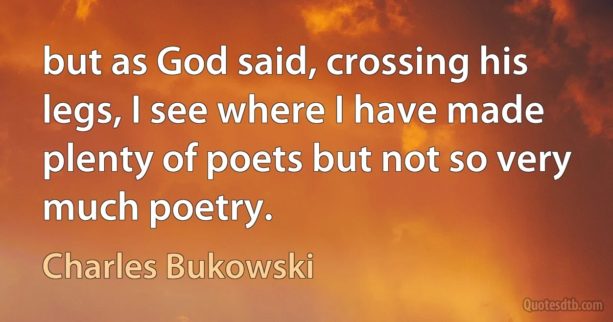 but as God said, crossing his legs, I see where I have made plenty of poets but not so very much poetry. (Charles Bukowski)