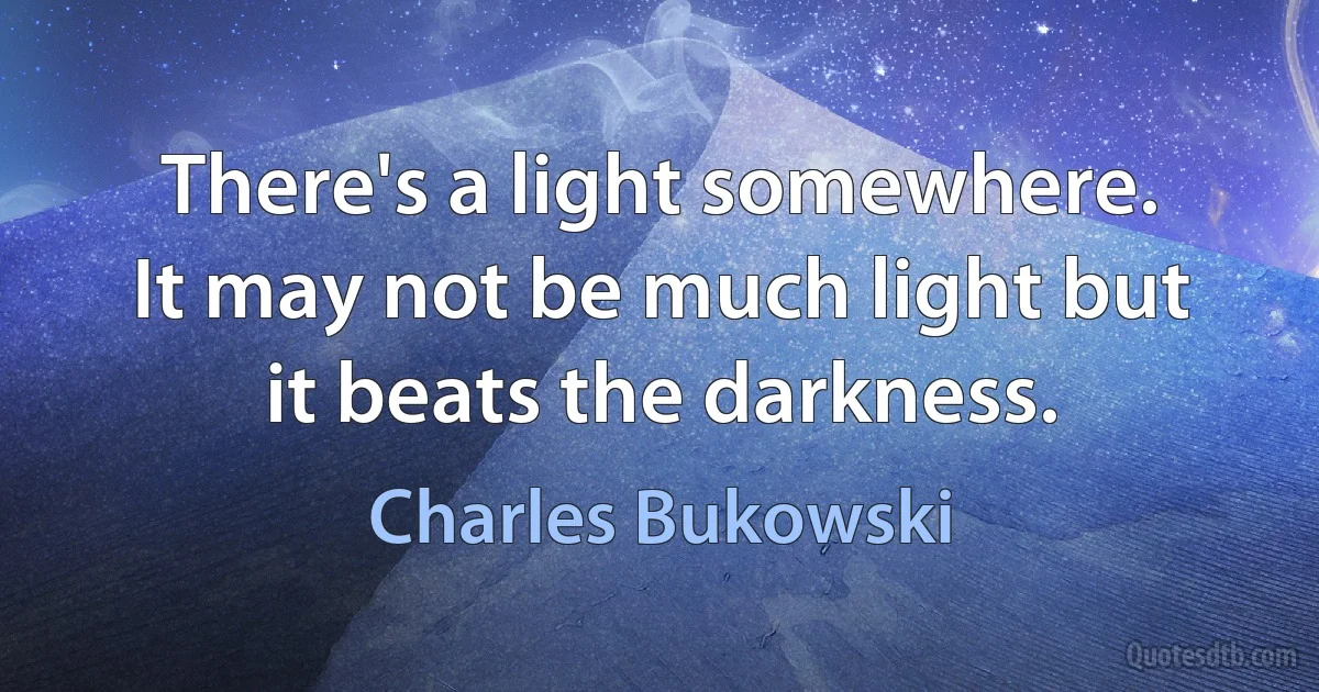 There's a light somewhere.
It may not be much light but
it beats the darkness. (Charles Bukowski)