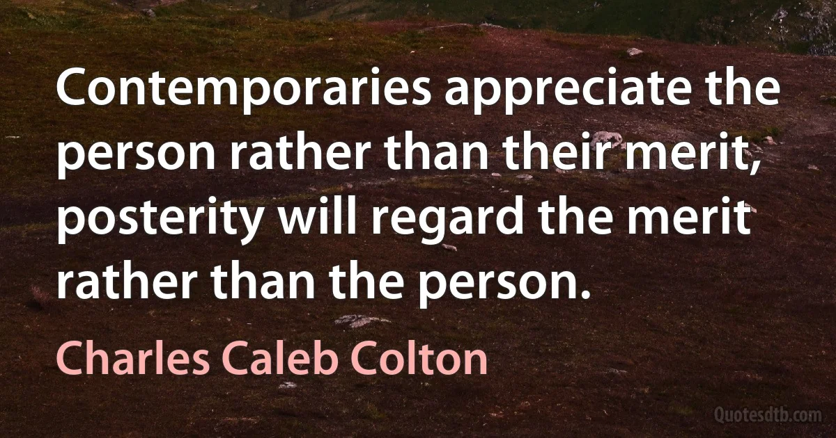 Contemporaries appreciate the person rather than their merit, posterity will regard the merit rather than the person. (Charles Caleb Colton)