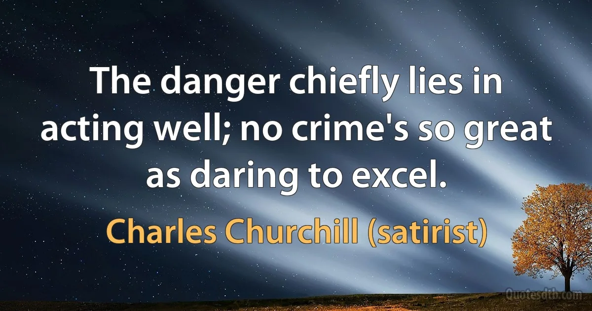 The danger chiefly lies in acting well; no crime's so great as daring to excel. (Charles Churchill (satirist))