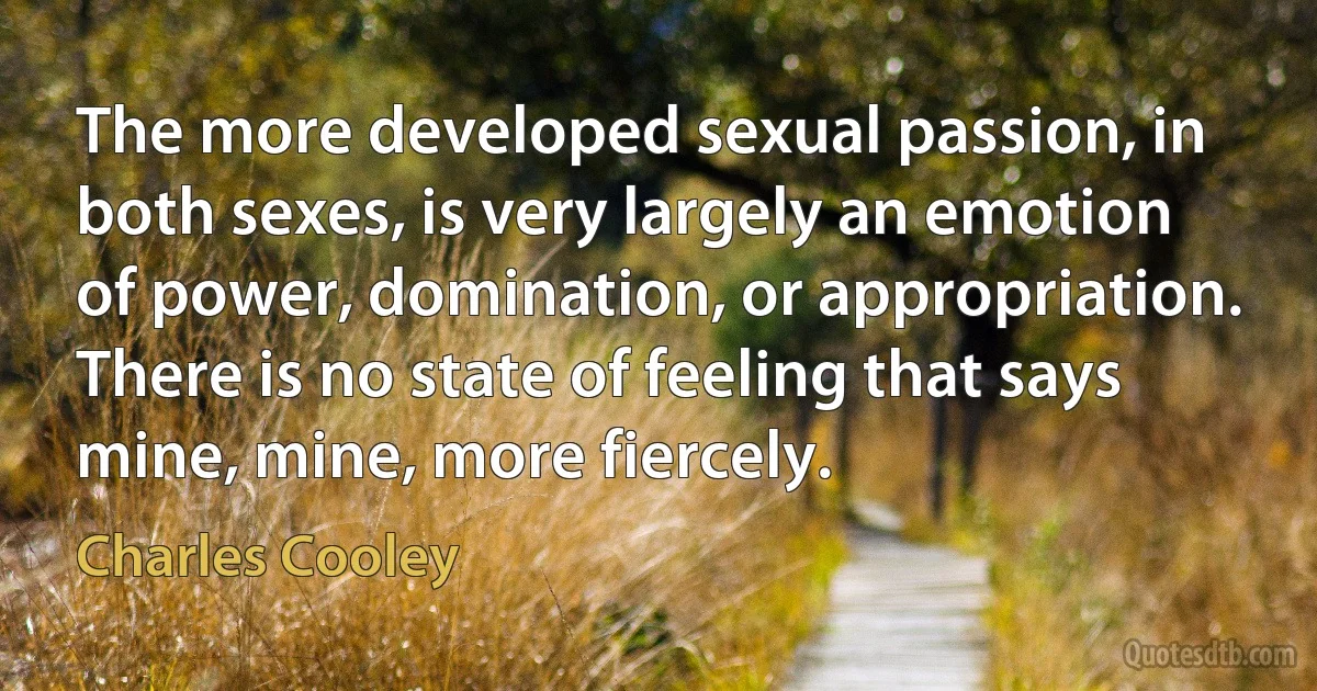 The more developed sexual passion, in both sexes, is very largely an emotion of power, domination, or appropriation. There is no state of feeling that says mine, mine, more fiercely. (Charles Cooley)