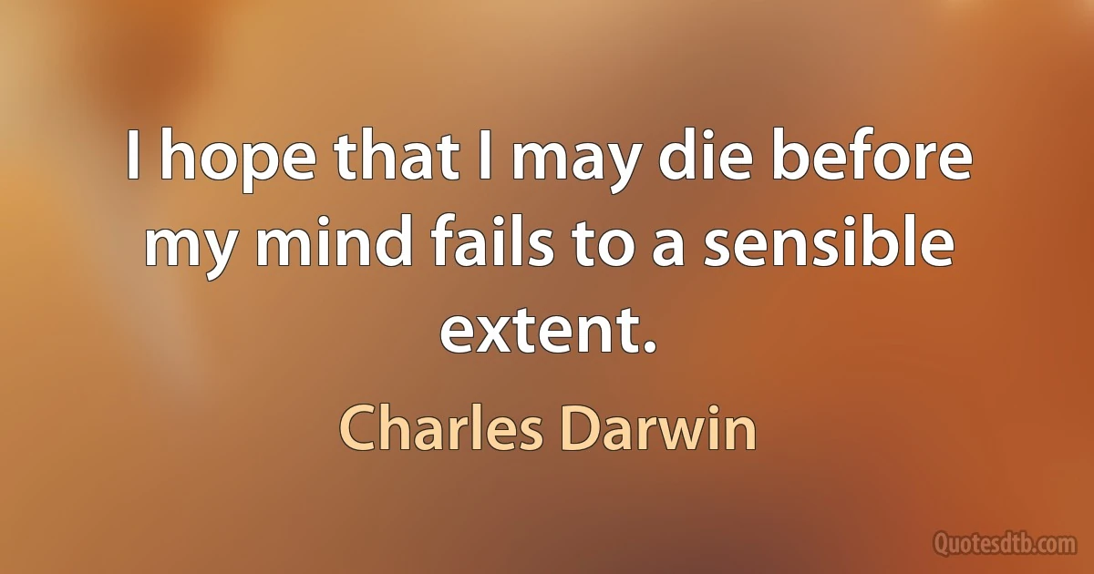 I hope that I may die before my mind fails to a sensible extent. (Charles Darwin)