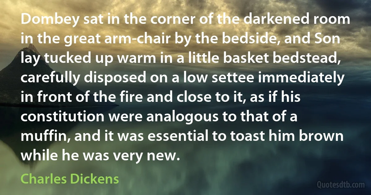 Dombey sat in the corner of the darkened room in the great arm-chair by the bedside, and Son lay tucked up warm in a little basket bedstead, carefully disposed on a low settee immediately in front of the fire and close to it, as if his constitution were analogous to that of a muffin, and it was essential to toast him brown while he was very new. (Charles Dickens)