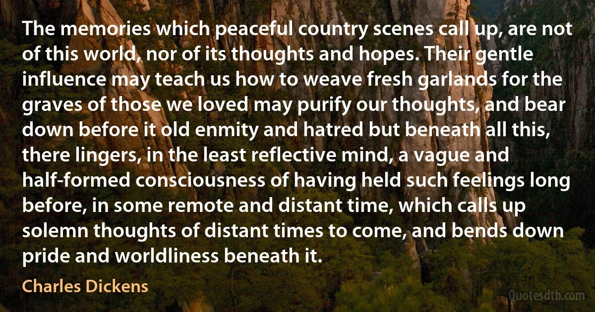 The memories which peaceful country scenes call up, are not of this world, nor of its thoughts and hopes. Their gentle influence may teach us how to weave fresh garlands for the graves of those we loved may purify our thoughts, and bear down before it old enmity and hatred but beneath all this, there lingers, in the least reflective mind, a vague and half-formed consciousness of having held such feelings long before, in some remote and distant time, which calls up solemn thoughts of distant times to come, and bends down pride and worldliness beneath it. (Charles Dickens)