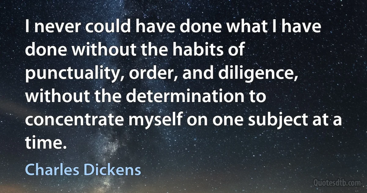 I never could have done what I have done without the habits of punctuality, order, and diligence, without the determination to concentrate myself on one subject at a time. (Charles Dickens)